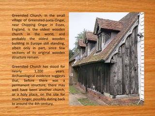 Greensted Church, in the small
village of Greensted-juxta-Ongar,
near Chipping Ongar in Essex,
England, is the oldest wooden
church in the world, and
probably the oldest wooden
building in Europe still standing,
albeit only in part, since few
sections of its original wooden
structure remain.
Greensted Church has stood for
nearly 1,200 years.
Archaeological evidence suggests
that, before there was a
permanent structure, there may
well have been another church,
or a holy place, on the site for
much longer, possibly dating back
to around the 4th century.
 