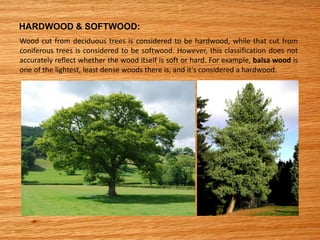 HARDWOOD & SOFTWOOD:
Wood cut from deciduous trees is considered to be hardwood, while that cut from
coniferous trees is considered to be softwood. However, this classification does not
accurately reflect whether the wood itself is soft or hard. For example, balsa wood is
one of the lightest, least dense woods there is, and it's considered a hardwood.
 