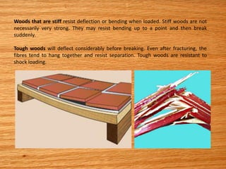 Woods that are stiff resist deflection or bending when loaded. Stiff woods are not
necessarily very strong. They may resist bending up to a point and then break
suddenly.
Tough woods will deflect considerably before breaking. Even after fracturing, the
fibres tend to hang together and resist separation. Tough woods are resistant to
shock loading.
 