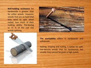 Nail-holding resistance for
hardwoods is greater than
for softer woods. However,
woods that are so hard that
they tend to split when
nailed, lose much of their
holding ability. Pre-boring
to 75 % of the nail size
avoids splitting.
The workability differs in hardwoods and
softwoods.
Sawing, shaping and nailing, is better for soft,
low-density woods than for hardwoods, but
usually they cannot be given a high polish.
 