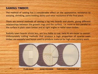 SAWING TIMBER:
The method of sawing has a considerable effect on the appearance, resistance to
warping, shrinking, paint-holding ability and wear resistance of the final piece.
There are several methods of sawing a log into boards and planks, giving different
relationships between the growth rings and the surface, i.e. more or less parallel to
the surface in plain sawn timber and at right angles in radial sawn timber.
Radially sawn boards shrink less, are less liable to cup, twist & are easier to season.
Unfortunately cutting methods that produce a high proportion of quarter-sawn
timber are wasteful and hence used to produce material for high-class joinery work.
PLAIN-SAWN QUARTER-SAWN THROUGH & THROUGH CUT
 