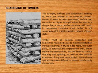 SEASONING OF TIMBER:
The strength, stiffness and dimensional stability
of wood are related to its moisture content.
Hence, if wood is dried (seasoned) before use,
not only can higher strength values be used in a
design, but a more durable structure will result.
In developing countries, most timber is not
seasoned and it is sold in what is called its g ee
state.
Timber must be stacked, supported and
sometimes restrained so as to minimize distortion
during seasoning. If drying is too rapid, the outer
parts, in particular the unprotected ends, shrink
before the interior does, and this leads to surface
checking and splitting, as well as the possible
extension of ring and heart shakes. Some timber
species are more difficult to season satisfactorily
than others.
 