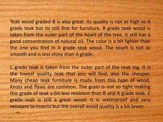 Teak wood graded B is also great. Its quality is not as high as A
grade teak but its still fine for furniture. B grade teak wood is
taken from the outer part of the heart of the tree. It still has a
good concentration of natural oil. The color is a bit lighter than
the one you find in A grade teak wood. The touch is not as
smooth and is less shiny than A grade.
C grade teak is taken from the outer part of the teak log. It is
the lowest quality teak that you will find, also the cheaper.
Many cheap teak furniture is made from this type of wood.
Knots and flaws are common. The grain is not so tight making
this grade of teak a bit less resistant than B and A grade teak. C
grade teak is still a great wood. It is waterproof and very
resistant to insects but the overall wood quality is a bit lower.
 