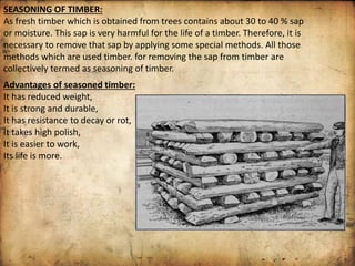 SEASONING OF TIMBER:
As fresh timber which is obtained from trees contains about 30 to 40 % sap
or moisture. This sap is very harmful for the life of a timber. Therefore, it is
necessary to remove that sap by applying some special methods. All those
methods which are used timber. for removing the sap from timber are
collectively termed as seasoning of timber.
Advantages of seasoned timber:
It has reduced weight,
It is strong and durable,
It has resistance to decay or rot,
It takes high polish,
It is easier to work,
Its life is more.
 