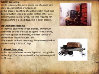 (a) Kiln Seasoning:
In kiln seasoning timber is placed in a chamber with
some special heating arrangement.
In this process one thing should be kept in mind that
heating system should be under control, other wise
timber will be crack or wrap. The time required for
this seasoning is 3 to 12 days. This is quick process.
(b) Chemical Seasoning:
In chemical seasoning carbon dioxide, ammonium
carbonate or urea are used as agents for seasoning,
those are applied in dry state, the inter surface of
timber dries first than outer side.
This ensures uniform seasoning. The time required for
this seasoning is 30 to 40 days.
(c) Electric Seasoning:
In this method electric current is passed through the
timber logs. The time required for this seasoning is 05
to 08 hours.
 