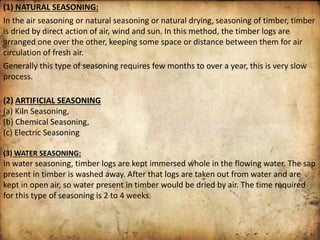 (1) NATURAL SEASONING:
In the air seasoning or natural seasoning or natural drying, seasoning of timber, timber
is dried by direct action of air, wind and sun. In this method, the timber logs are
arranged one over the other, keeping some space or distance between them for air
circulation of fresh air.
Generally this type of seasoning requires few months to over a year, this is very slow
process.
(2) ARTIFICIAL SEASONING
(a) Kiln Seasoning,
(b) Chemical Seasoning,
(c) Electric Seasoning
(3) WATER SEASONING:
In water seasoning, timber logs are kept immersed whole in the flowing water. The sap
present in timber is washed away. After that logs are taken out from water and are
kept in open air, so water present in timber would be dried by air. The time required
for this type of seasoning is 2 to 4 weeks.
 