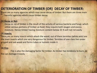 DETERIORATION OF TIMBER (OR) DECAY OF TIMBER:
There are so many agencies which may cause decay of timber. But there are three main
harmful agencies which cause timber decay.
(1) Decay or Rot:
Decay or rot of timber is the result of the activity of various bacteria and fungi, which
utilize various portions of timber as food; they require both oxygen and excess
moisture. Hence timber having moisture content below 25 % will not rot easily.
(2) Insects:
There are so many insects which attack the wood, out of them termites (white ants) are
the main insects which are very dangerous for timber. Termites of one class live under
ground and eat wood and forms tubes or tunnels inside it.
(3) Fire:
Fire is also the damaging factor for timber. As timber has tendency to burn, so
fire can damage it easily.
 