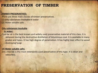 PRESERVATION OF TIMBER
TIMBER PRESERVATIVES:
There are three main classes of timber preservatives.
(1) Oily substances insoluble in water
(2) Water soluble salts
Oily substances insoluble
in water:
Coal tar oil is the best known and widely used preservative material of this class. It is
obtained during the destructive distillation of bituminous coal. It is available in many
grades and types. It has high degree of penetration. It has highly toxic effect to wood
destroying fungi.
(2) Water soluble salts:
Zinc chloride is the most extensively used preservative of this type. It is clean and
odourless.
 