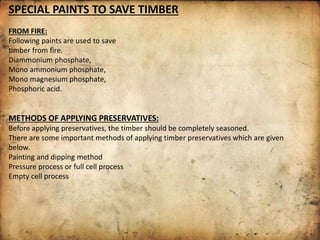 SPECIAL PAINTS TO SAVE TIMBER
FROM FIRE:
Following paints are used to save
timber from fire.
Diammonium phosphate,
Mono ammonium phosphate,
Mono magnesium phosphate,
Phosphoric acid.
METHODS OF APPLYING PRESERVATIVES:
Before applying preservatives, the timber should be completely seasoned.
There are some important methods of applying timber preservatives which are given
below.
Painting and dipping method
Pressure process or full cell process
Empty cell process
 