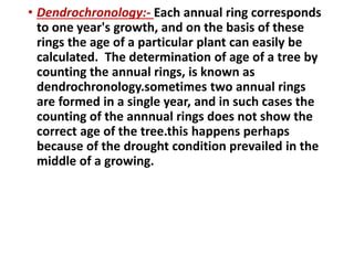 • Dendrochronology:- Each annual ring corresponds
to one year's growth, and on the basis of these
rings the age of a particular plant can easily be
calculated. The determination of age of a tree by
counting the annual rings, is known as
dendrochronology.sometimes two annual rings
are formed in a single year, and in such cases the
counting of the annnual rings does not show the
correct age of the tree.this happens perhaps
because of the drought condition prevailed in the
middle of a growing.
 