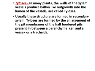 • Tyloses:- In many plants, the walls of the xylem
vessels produce ballon like outgrowth into the
lumen of the vessels, are called Tyloses.
• Usually these structure are formed in secondary
xylem. Tyloses are formed by the enlargement of
the pit membranes of the half bordered pits
present in between a paranchyma cell and a
vessek or a tracheids.
 