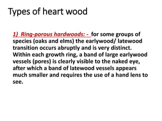 Types of heart wood
1) Ring-porous hardwoods: - for some groups of
species (oaks and elms) the earlywood/ latewood
transition occurs abruptly and is very distinct.
Within each growth ring, a band of large earlywood
vessels (pores) is clearly visible to the naked eye,
after which a band of latewood vessels appears
much smaller and requires the use of a hand lens to
see.
 