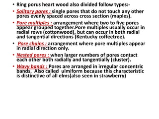 • Ring porus heart wood also divided follow types:-
• Solitary pores : single pores that do not touch any other
pores evenly spaced across cross section (maples).
• Pore multiples : arrangement where two to five pores
appear grouped together.Pore multiples usually occur in
radial rows (cottonwood), but can occur in both radial
and tangential directions (Kentucky coffeetree).
• Pore chains : arrangement where pore multiples appear
in radial direction only.
• Nested pores : when larger numbers of pores contact
each other both radially and tangentially (cluster).
• Wavy bands : Pores are arranged in irregular concentric
bands. Also called ulmiform because this characteristic
is distinctive of all elms(also seen in strawberry)
 