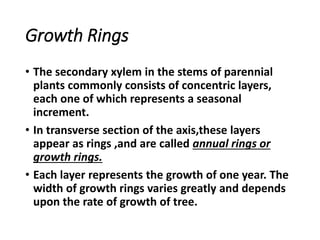 Growth Rings
• The secondary xylem in the stems of parennial
plants commonly consists of concentric layers,
each one of which represents a seasonal
increment.
• In transverse section of the axis,these layers
appear as rings ,and are called annual rings or
growth rings.
• Each layer represents the growth of one year. The
width of growth rings varies greatly and depends
upon the rate of growth of tree.
 