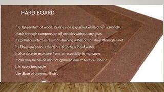 HARD BOARD
• It is by-product of wood. Its one side is grained while other is smooth.
• Made through compression of particles without any glue.
• Its grained surface is result of draining water out of sheet through a net.
• Its fibres are porous therefore absorbs a lot of water.
• It also absorbs moisture from air especially in monsoon
• It can only be nailed and not grooved due to texture under it.
• It is easily breakable
• Use ;Base of drawers , Beds ,
 