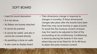 SOFT BOARD
• Used for sound absorption
• It is not dense
• Its fibbers are loosely attached
• It cannot be painted
• It cannot be nailed and also it
cannot be screwed directly
• Its panelling is done on walls
• Is also used as display board.
• It needs to be framed at edges
• Their dimensions change in response to
changes in humidity. If these dimensional
changes take place after the boards have been
fixed they may cause bowing or gaps at joints.
To avoid this the moisture content of board
may first need to be adjusted to that of the
surrounding air by conditioning. Conditioning
is done by placing the boards in the room
where they are to be fitted for 24 to 48 hours
to attain the same moisture content.
 