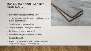 HDF BOARD / HIGHT DENSITY
FIBER BOARD
• It in more water repellent than MDF.
• In HDF and MDF glue is used in making of it and
then it is compressed.
• The glue used is formaldehyde
• Even on its edges carving can be done.
• On its sides veneer is also used
• Its thickness ranges from 3mm to 25mm
• It is easy to paint
• A layer of emulsion is applied before painting it
or sealer can be applied alternatively
 