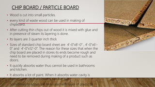 CHIP BOARD / PARTICLE BOARD
• Wood is cut into small particles.
• every kind of waste wood can be used in making of
chipboard.
• After cutting thin chips out of wood it is mixed with glue and
in presence of steam its layering is done.
• Its layers are 3 quarter inch thick
• Sizes of standard chip board sheet are 4’-0”x8’-0” , 4’-0”x6’-
0” and 4’-0”x12’-0”. The reason for these sizes that when the
chip board are placed in stores its ends become rough and
need to be removed during making of a product such as
doors.
• It quickly absorbs water thus cannot be used in bathrooms
and kitchen.
• It absorbs a lot of paint. When it absorbs water cavity is
formed in it , in that’s insects can live in it.
• Sometimes its edges are laminated with layer of plastic to
 