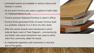 • Laminated boards are available in various colours and
finishes in market.
• At one point Formica was used or pasted on both sides
of chipboard before its use
• Formica pressed chipboard furniture is used in offices
• Formica finish generated finish of wood. Formica itself
is a synthetic material. It is in form of a thin sheet.
• After this veneer boards were introduced in which
external layers were of Teak (Sagwan) , commercial ply
and Indian rose wood (sheesham) was used on either
sides.Thus commonly called Vin board.
• In chipboards expansion and contraction is very low
due to fine grains.
 