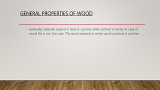 GENERAL PROPERTIES OF WOOD
• Generally materials expand in heat or summer while contract in winter. In case of
wood this is not the case. The wood expands in winter acnd contracts in summer.
 