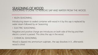 SEASONING OF WOOD
SEASONING IS DONE TO REMOVE SAP AND WATER FROM THE WOOD.
• KILEN SEASONING;
Introducing steam to sealed container with wood in it by this sap is replaced by
water steam followed by air Seasoning
• ELECTRIC SEASONING;
Negative and positive charge are introduces on both side of the log and then
electric current is passed. This dries the sap in the wood.
• CHEMICAL SEASONING;
Wood is dipped into ammonium sulphate , the sap dissolves in it , afterwards
wood is dried
 