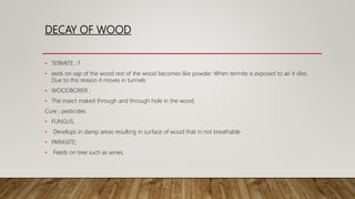 DECAY OF WOOD
• TERMITE ; f
• eeds on sap of the wood rest of the wood becomes like powder. When termite is exposed to air it dies.
Due to this reason it moves in tunnels
• WOODBORER ;
• The insect maked through and through hole in the wood.
Cure ; pesticides
• FUNGUS;
• Develops in damp areas resulting in surface of wood that in not breathable
• PARASITE;
• Feeds on tree such as wines.
 