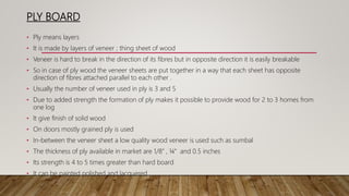 PLY BOARD
• Ply means layers
• It is made by layers of veneer ; thing sheet of wood
• Veneer is hard to break in the direction of its fibres but in opposite direction it is easily breakable
• So in case of ply wood the veneer sheets are put together in a way that each sheet has opposite
direction of fibres attached parallel to each other .
• Usually the number of veneer used in ply is 3 and 5
• Due to added strength the formation of ply makes it possible to provide wood for 2 to 3 homes from
one log
• It give finish of solid wood
• On doors mostly grained ply is used
• In-between the veneer sheet a low quality wood veneer is used such as sumbal
• The thickness of ply available in market are 1/8” , ¼” and 0.5 inches
• Its strength is 4 to 5 times greater than hard board
• It can be painted polished and lacquered
 