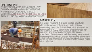 FINE LINE PLY
ITS EXTERIOR LAYERS ARE ALSO OF LOW
QUALITY VENEER AND IN BETWEEN THE
A THIN LAYER OF PLASTIC IS USED.
SO IT HAS ARTIFICIAL VENEER,IT CAN BE USED
IN PANELLING ON WALLS AND ON CEILINGS.
MARINE PLY
It is water resistant. It is used to clad structural
elements such as columns and walls. It is not
commonly used . Its finish is beautiful. It is used for
form work of R.C.C columns to create moulds for
columns and structural elements. Horizontal
members of common wood shuttering are made of
Weeping Willow(kiker), Indian Red Wood (sheesham)
while vertical members of wood shuttering are made
of eucalyptus.
 