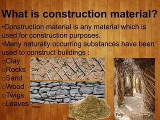 What is construction material?
•Construction material is any material which is
used for construction purposes.
•Many naturally occurring substances have been
used to construct buildings :
oClay
oRocks
oSand
oWood
oTwigs
oLeaves
Clay
Stone
Sand
Twig
 