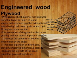 Engineered wood
Plywood
• Plywood is a sheet material manufactured
from thin layers or "plies" of wood
veneer that are glued together with adjacent
layers having their wood grain rotated up to
90 degrees to one another
•This alternation of the grain is called cross-
graining and has several important benefits:
o it reduces the tendency of wood to split
when nailed at the edges
o It reduces expansion and shrinkage,
providing improved dimensional stability
oIt makes the strength of the panel
consistent across all directions.
 