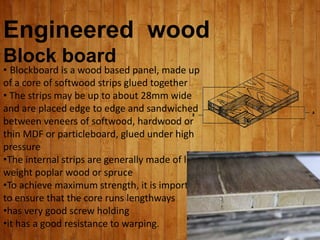 Engineered wood
Block board
• Blockboard is a wood based panel, made up
of a core of softwood strips glued together
• The strips may be up to about 28mm wide
and are placed edge to edge and sandwiched
between veneers of softwood, hardwood or
thin MDF or particleboard, glued under high
pressure
•The internal strips are generally made of light
weight poplar wood or spruce
•To achieve maximum strength, it is important
to ensure that the core runs lengthways
•has very good screw holding
•it has a good resistance to warping.
 