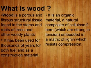 What is wood ?
•Wood is a porous and
fibrous structural tissue
found in the stems and
roots of trees and
other woody plants
• It has been used for
thousands of years for
both fuel and as a
construction material.
• It is an organic
material, a natural
composite of cellulose fi
bers (which are strong in
tension) embedded in
a matrix of lignin which
resists compression.
 