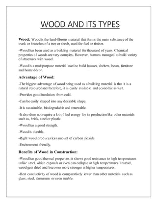 WOOD AND ITS TYPES
Wood: Wood is the hard-fibrous material that forms the main substanceof the
trunk or branches of a tree or shrub, used for fuel or timber.
-Wood has been used as a building material for thousand of years. Chemical
properties of woods are very complex. However, humans managed to build variety
of structures with wood.
-Wood is a multipurpose material used to build houses, shelters, boats, furniture
and home décor.
Advantage of Wood:
-The biggest advantage of wood being used as a building material is that it is a
natural resourceand therefore, it is easily available and economic as well.
-Provides good insulation from cold.
-Can be easily shaped into any desirable shape.
-It is sustainable, biodegradable and renewable.
-It also does not require a lot of fuel energy for its productionlike other materials
such as, brick, steel or plastic.
-Wood has a good strength.
-Wood is durable.
-Right wood produces less amount of carbon dioxide.
-Environment friendly.
Benefits of Wood in Construction:
-Wood has good thermal properties, it shows good resistance to high temperatures
unlike steel, which expands or even can collapse at high temperatures. Instead,
wood gets dried and becomes more stronger at higher temperatures.
-Heat conductivity of wood is comparatively lower than other materials such as
glass, steel, aluminum or even marble.
 