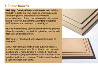HDF (High Density Fibreboard / Hardboard): HDF is
like MDF in that it is a man-made or engineered wood
composite product that is manufactured from
compressed wood fibres or wood waste from industrial
milling. However, it is a stronger, harder product than
MDF with a typical density of up to 900kg/m³.
•HDF is predominantly used in laminate flooring products
where this density is required, though other uses include
door skins and underlayment.
•HDF is a very thin board, with a typical thickness of
3mm-8mm
•A HDF for flooring cannot be used outside because it
absorbs water. A tempered form of hardboard can resist
moisture and is more durable. It is made by adding oil
that becomes a polymer when the board is formed under
high temperature and pressure. This tempered hardboard
is used in construction siding.
 