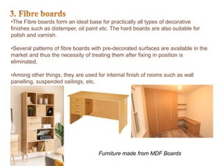 •The Fibre boards form an ideal base for practically all types of decorative
finishes such as distemper, oil paint etc. The hard boards are also suitable for
polish and varnish.
•Several patterns of fibre boards with pre-decorated surfaces are available in the
market and thus the necessity of treating them after fixing in position is
eliminated.
•Among other things, they are used for internal finish of rooms such as wall
panelling, suspended ceilings, etc.
Furniture made from MDF Boards
 