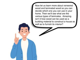 Now let us learn more about veneered
wood and laminated wood so you can
decide which one you can use in your
home. Then we’ll see what are the
various types of laminates. Amazing
isn’t it how wood can be used as a
building material to construct a house as
well as to furnish its interior?
 