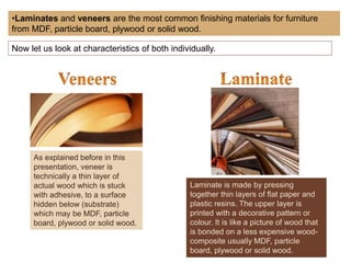 •Laminates and veneers are the most common finishing materials for furniture
from MDF, particle board, plywood or solid wood.
Now let us look at characteristics of both individually.
As explained before in this
presentation, veneer is
technically a thin layer of
actual wood which is stuck
with adhesive, to a surface
hidden below (substrate)
which may be MDF, particle
board, plywood or solid wood.
Laminate is made by pressing
together thin layers of flat paper and
plastic resins. The upper layer is
printed with a decorative pattern or
colour. It is like a picture of wood that
is bonded on a less expensive wood-
composite usually MDF, particle
board, plywood or solid wood.
 