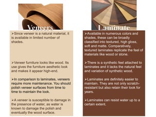 Veneers Laminate
Since veneer is a natural material, it
is available in limited number of
shades.
Veneer furniture looks like wood. Its
use gives the furniture aesthetic look
and makes it appear high-end.
In comparison to laminates, veneers
require more maintenance. You should
polish veneer surfaces from time to
time to maintain the look.
A veneer is susceptible to damage in
the presence of water, as water is
known to damage the polish and
eventually the wood surface.
Available in numerous colors and
shades, these can be broadly
classified into textured, high gloss,
soft and matte. Comparatively,
textured laminates replicate the feel of
materials like wood or stone.
There is a synthetic feel attached to
laminates and it lacks the natural feel
and variation of synthetic wood.
Laminates are definitely easier to
maintain. They are not only scratch-
resistant but also retain their look for
years.
Laminates can resist water up to a
certain extent.
 