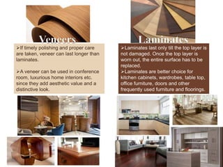 Veneers Laminates
If timely polishing and proper care
are taken, veneer can last longer than
laminates.
A veneer can be used in conference
room, luxurious home interiors etc.
since they add aesthetic value and a
distinctive look.
Laminates last only till the top layer is
not damaged. Once the top layer is
worn out, the entire surface has to be
replaced.
Laminates are better choice for
kitchen cabinets, wardrobes, table top,
office furniture, doors and other
frequently used furniture and floorings.
 