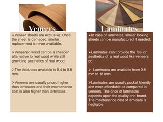 Veneers Laminates
Veneer sheets are exclusive. Once
the sheet is damaged, similar
replacement is never available.
Veneered wood can be a cheaper
alternative to real wood while still
providing aesthetics of real wood.
The thickness available is 0.4 to 0.6
mm.
Veneers are usually priced higher
than laminates and their maintenance
cost is also higher than laminates.
In case of laminates, similar looking
sheets can be manufactured if needed.
Laminates can’t provide the feel or
aesthetics of a real wood like veneers
do.
 Laminates are available from 0.6
mm to 18 mm.
Laminates are usually pocket friendly
and more affordable as compared to
veneers. The price of laminates
depends upon the quality and brand.
The maintenance cost of laminate is
negligible.
 