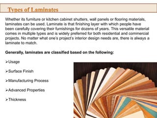 Whether its furniture or kitchen cabinet shutters, wall panels or flooring materials,
laminates can be used. Laminate is that finishing layer with which people have
been carefully covering their furnishings for dozens of years. This versatile material
comes in multiple types and is widely preferred for both residential and commercial
projects. No matter what one’s project’s interior design needs are, there is always a
laminate to match.
Generally, laminates are classified based on the following:
Usage
Surface Finish
Manufacturing Process
Advanced Properties
Thickness
 