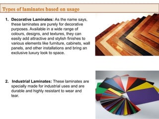 1. Decorative Laminates: As the name says,
these laminates are purely for decorative
purposes. Available in a wide range of
colours, designs, and textures, they can
easily add attractive and stylish finishes to
various elements like furniture, cabinets, wall
panels, and other installations and bring an
exclusive luxury look to space.
2. Industrial Laminates: These laminates are
specially made for industrial uses and are
durable and highly resistant to wear and
tear.
 