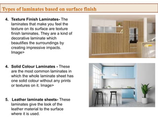 4. Texture Finish Laminates- The
laminates that make you feel the
texture on its surface are texture
finish laminates. They are a kind of
decorative laminate which
beautifies the surroundings by
creating impressive impacts.
Image>
4. Solid Colour Laminates - These
are the most common laminates in
which the whole laminate sheet has
one solid colour without any prints
or textures on it. Image>
5. Leather laminate sheets- These
laminates give the look of the
leather material to the surface
where it is used.
 