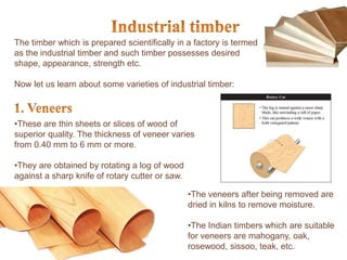 The timber which is prepared scientifically in a factory is termed
as the industrial timber and such timber possesses desired
shape, appearance, strength etc.
Now let us learn about some varieties of industrial timber:
•These are thin sheets or slices of wood of
superior quality. The thickness of veneer varies
from 0.40 mm to 6 mm or more.
•They are obtained by rotating a log of wood
against a sharp knife of rotary cutter or saw.
•The veneers after being removed are
dried in kilns to remove moisture.
•The Indian timbers which are suitable
for veneers are mahogany, oak,
rosewood, sissoo, teak, etc.
 