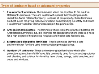 1. Fire retardant laminates- The laminates which are resistant to fire are Fire
Retardant Laminates. They are treated with special thermosetting resin to
impart this flame retardant property. Because of this property, these laminates
are best suited for giving makeovers without compromising on safety and hence
it is commonly used for interior decoration in fire prone areas.
2. Anti bacterial laminates- The laminates which resist the growth of bacteria are
Antibacterial Laminates. So, it is intended for applications where there is a need
for a high degree of hygiene like hospitals and health care facilities etc.
3. Electrostatic dissipative laminates- These laminates provide a safe
environment for furniture used in electrostatic protected areas.
4. Outdoor UV laminates- These are exterior grade laminates which offer
protection against harmful UV rays. It is commonly used for constructing outdoor
wall cladding and outdoor furniture like lawn chairs, swings, patio benches, and
doors and windows.
 