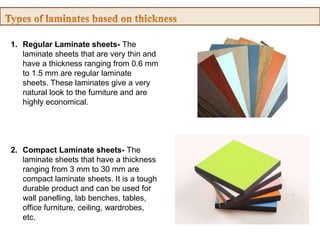 1. Regular Laminate sheets- The
laminate sheets that are very thin and
have a thickness ranging from 0.6 mm
to 1.5 mm are regular laminate
sheets. These laminates give a very
natural look to the furniture and are
highly economical.
2. Compact Laminate sheets- The
laminate sheets that have a thickness
ranging from 3 mm to 30 mm are
compact laminate sheets. It is a tough
durable product and can be used for
wall panelling, lab benches, tables,
office furniture, ceiling, wardrobes,
etc.
 