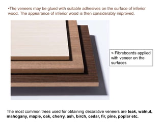 •The veneers may be glued with suitable adhesives on the surface of inferior
wood. The appearance of inferior wood is then considerably improved.
< Fibreboards applied
with veneer on the
surfaces
The most common trees used for obtaining decorative veneers are teak, walnut,
mahogany, maple, oak, cherry, ash, birch, cedar, fir, pine, poplar etc.
 