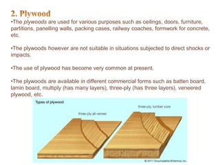 •The plywoods are used for various purposes such as ceilings, doors, furniture,
partitions, panelling walls, packing cases, railway coaches, formwork for concrete,
etc.
•The plywoods however are not suitable in situations subjected to direct shocks or
impacts.
•The use of plywood has become very common at present.
•The plywoods are available in different commercial forms such as batten board,
lamin board, multiply (has many layers), three-ply (has three layers), veneered
plywood, etc.
 
