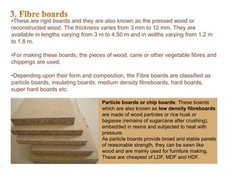 •These are rigid boards and they are also known as the pressed wood or
reconstructed wood. The thickness varies from 3 mm to 12 mm. They are
available in lengths varying from 3 m to 4.50 m and in widths varying from 1.2 m
to 1.8 m.
•For making these boards, the pieces of wood, cane or other vegetable fibres and
chippings are used.
•Depending upon their form and composition, the Fibre boards are classified as
particle boards, insulating boards, medium density fibreboards, hard boards,
super hard boards etc.
Particle boards or chip boards: These boards
which are also known as low density fibreboards
are made of wood particles or rice husk or
bagasse (remains of sugarcane after crushing),
embedded in resins and subjected to heat with
pressure.
As particle boards provide broad and stable panels
of reasonable strength, they can be sawn like
wood and are mainly used for furniture making.
These are cheapest of LDF, MDF and HDF.
 