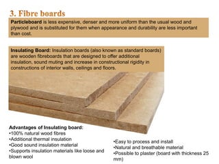 Particleboard is less expensive, denser and more uniform than the usual wood and
plywood and is substituted for them when appearance and durability are less important
than cost.
Insulating Board: Insulation boards (also known as standard boards)
are wooden fibreboards that are designed to offer additional
insulation, sound muting and increase in constructional rigidity in
constructions of interior walls, ceilings and floors.
Advantages of Insulating board:
•100% natural wood fibres
•Additional thermal insulation
•Good sound insulation material
•Supports insulation materials like loose and
blown wool
•Easy to process and install
•Natural and breathable material
•Possible to plaster (board with thickness 25
mm)
 